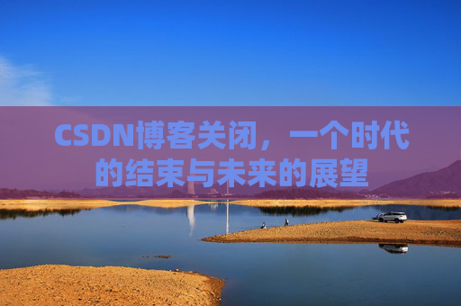 CSDN博客关闭,一个时代的结束与未来的展望 CSDN博客关闭,一个时代的结束与未来的展望